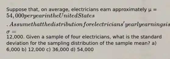 Suppose that, on average, electricians earn approximately µ = 54,000 per year in the United States. Assume that the distribution for electricians' yearly earnings is normally distributed and that the <a href='https://www.questionai.com/knowledge/kqGUr1Cldy-standard-deviation' class='anchor-knowledge'>standard deviation</a> is σ =12,000. Given a sample of four electricians, what is the standard deviation for the sampling distribution of the sample mean? a) 6,000 b) 12,000 c) 36,000 d) 54,000