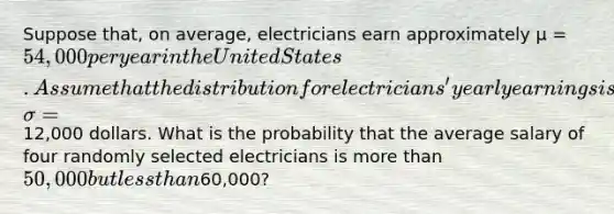 Suppose that, on average, electricians earn approximately µ = 54,000 per year in the United States. Assume that the distribution for electricians' yearly earnings is normally distributed and that the standard deviation is σ =12,000 dollars. What is the probability that the average salary of four randomly selected electricians is more than 50,000 but less than60,000?