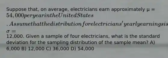 Suppose that, on average, electricians earn approximately µ = 54,000 per year in the United States. Assume that the distribution for electricians' yearly earnings is normally distributed and that the standard deviation is σ =12,000. Given a sample of four electricians, what is the standard deviation for the sampling distribution of the sample mean? A) 6,000 B) 12,000 C) 36,000 D) 54,000