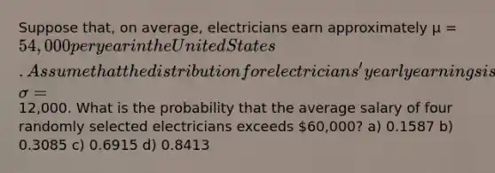 Suppose that, on average, electricians earn approximately µ = 54,000 per year in the United States. Assume that the distribution for electricians' yearly earnings is normally distributed and that the <a href='https://www.questionai.com/knowledge/kqGUr1Cldy-standard-deviation' class='anchor-knowledge'>standard deviation</a> is σ =12,000. What is the probability that the average salary of four randomly selected electricians exceeds 60,000? a) 0.1587 b) 0.3085 c) 0.6915 d) 0.8413