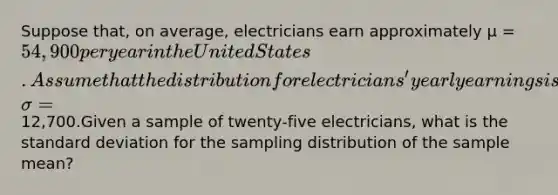 Suppose that, on average, electricians earn approximately µ = 54,900 per year in the United States. Assume that the distribution for electricians' yearly earnings is normally distributed and that the standard deviation is σ =12,700.Given a sample of twenty-five electricians, what is the standard deviation for the sampling distribution of the sample mean?