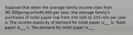 Suppose that when the average family income rises from 30,000 per year to40,000 per year, the average family's purchases of toilet paper rise from 100 rolls to 105 rolls per year. a. The income elasticity of demand for toilet paper is___ b. Toilet paper is___ c. The demand for toilet paper is___