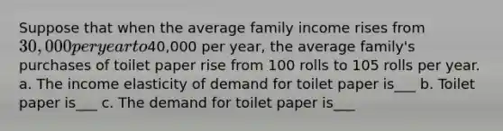 Suppose that when the average family income rises from 30,000 per year to40,000 per year, the average family's purchases of toilet paper rise from 100 rolls to 105 rolls per year. a. The income elasticity of demand for toilet paper is___ b. Toilet paper is___ c. The demand for toilet paper is___