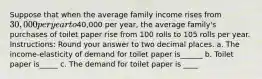 Suppose that when the average family income rises from 30,000 per year to40,000 per year, the average family's purchases of toilet paper rise from 100 rolls to 105 rolls per year. Instructions: Round your answer to two decimal places. a. The income-elasticity of demand for toilet paper is______ b. Toilet paper is_____ c. The demand for toilet paper is ____