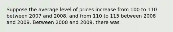 Suppose the average level of prices increase from 100 to 110 between 2007 and 2008, and from 110 to 115 between 2008 and 2009. Between 2008 and 2009, there was