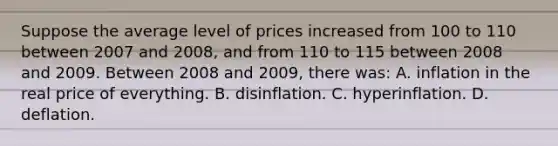 Suppose the average level of prices increased from 100 to 110 between 2007 and 2008, and from 110 to 115 between 2008 and 2009. Between 2008 and 2009, there was: A. inflation in the real price of everything. B. disinflation. C. hyperinflation. D. deflation.