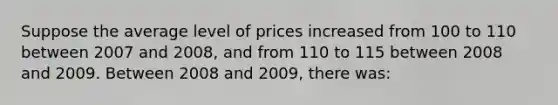 Suppose the average level of prices increased from 100 to 110 between 2007 and 2008, and from 110 to 115 between 2008 and 2009. Between 2008 and 2009, there was: