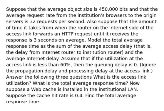 Suppose that the average object size is 450,000 bits and that the average request rate from the institution's browsers to the origin servers is 32 requests per second. Also suppose that the amount of time it takes from when the router on the Internet side of the access link forwards an HTTP request until it receives the response is 3 seconds on average. Model the total average response time as the sum of the average access delay (that is, the delay from Internet router to institution router) and the average Internet delay. Assume that if the utilization at the access link is less than 60%, then the queuing delay is 0. (Ignore the propagation delay and processing delay at the access link.) Answer the following three questions What is the access link utilization? What is the total average response time? Now suppose a Web cache is installed in the institutional LAN. Suppose the cache hit rate is 0.4. Find the total average response time.