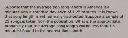 Suppose that the average pop song length in America is 4 minutes with a standard deviation of 1.25 minutes. It is known that song length is not normally distributed. Suppose a sample of 25 songs is taken from the population. What is the approximate probability that the average song length will be less than 3.5 minutes? Round to the nearest thousandth.