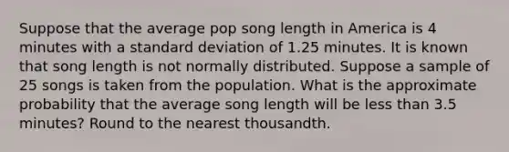 Suppose that the average pop song length in America is 4 minutes with a standard deviation of 1.25 minutes. It is known that song length is not normally distributed. Suppose a sample of 25 songs is taken from the population. What is the approximate probability that the average song length will be less than 3.5 minutes? Round to the nearest thousandth.