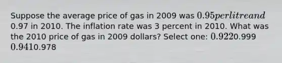 Suppose the average price of gas in 2009 was 0.95 per litre and0.97 in 2010. The inflation rate was 3 percent in 2010. What was the 2010 price of gas in 2009 dollars? Select one: 0.9220.999 0.9410.978