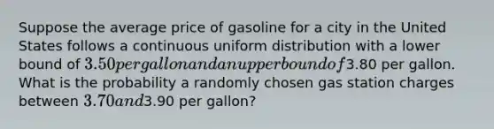 Suppose the average price of gasoline for a city in the United States follows a continuous uniform distribution with a lower bound of 3.50 per gallon and an upper bound of3.80 per gallon. What is the probability a randomly chosen gas station charges between 3.70 and3.90 per gallon?