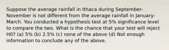 Suppose the average rainfall in Ithaca during September-November is not different from the average rainfall in January-March. You conducted a hypothesis test at 5% significance level to compare the two. What is the chance that your test will reject H0? (a) 5% (b) 2.5% (c) none of the above (d) Not enough information to conclude any of the above.