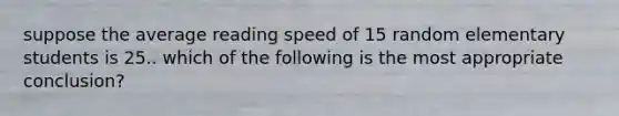 suppose the average reading speed of 15 random elementary students is 25.. which of the following is the most appropriate conclusion?