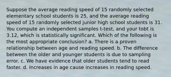 Suppose the average reading speed of 15 randomly selected elementary school students is 25, and the average reading speed of 15 randomly selected junior high school students is 31. You compute an independent samples t-test, and your tobt is 3.12, which is statistically significant. Which of the following is the most appropriate conclusion? a. There is a proven relationship between age and reading speed. b. The difference between the older and younger students is due to sampling error. c. We have evidence that older students tend to read faster. d. Increases in age cause increases in reading speed.