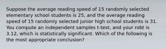 Suppose the average reading speed of 15 randomly selected elementary school students is 25, and the average reading speed of 15 randomly selected junior high school students is 31. You compute an independent samples t-test, and your robt is 3.12, which is statistically significant. Which of the following is the most appropriate conclusion?