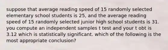 suppose that average reading speed of 15 randomly selected elementary school students is 25, and the average reading speed of 15 randomly selected junior high school students is 31. you compute an independent samples t test and your t obt is 3.12 which is statistically significant. which of the following is the most appropriate conclusion?