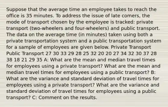 Suppose that the average time an employee takes to reach the office is 35 minutes. To address the issue of late comers, the mode of transport chosen by the employee is tracked: private transport (two-wheelers and four-wheelers) and public transport. The data on the average time (in minutes) taken using both a private transportation system and a public transportation system for a sample of employees are given below. Private Transport Public Transport 27 30 33 29 28 25 32 20 20 27 34 32 30 37 28 38 18 21 29 35 A: What are the mean and median travel times for employees using a private transport? What are the mean and median travel times for employees using a public transport? B: What are the variance and standard deviation of travel times for employees using a private transport? What are the variance and standard deviation of travel times for employees using a public transport? C: Comment on the results.