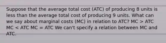 Suppose that the average total cost (ATC) of producing 8 units is less than the average total cost of producing 9 units. What can we say about marginal costs (MC) in relation to ATC? MC > ATC MC < ATC MC = ATC We can't specify a relation between MC and ATC.