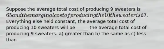 Suppose the average total cost of producing 9 sweaters is 65 and the marginal cost of producing the 10th sweater is67. Everything else held constant, the average total cost of producing 10 sweaters will be _____ the average total cost of producing 9 sweaters. a) greater than b) the same as c) less than