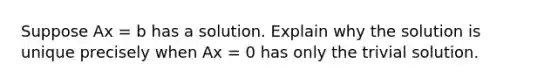 Suppose Ax = b has a solution. Explain why the solution is unique precisely when Ax = 0 has only the trivial solution.