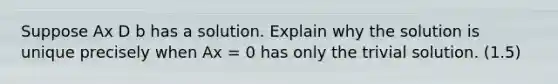 Suppose Ax D b has a solution. Explain why the solution is unique precisely when Ax = 0 has only the trivial solution. (1.5)