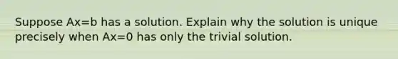 Suppose Ax=b has a solution. Explain why the solution is unique precisely when Ax=0 has only the trivial solution.