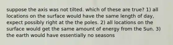 suppose the axis was not tilted. which of these are true? 1) all locations on the surface would have the same length of day, expect possibly right at the the poles. 2) all locations on the surface would get the same amount of energy from the Sun. 3) the earth would have essentially no seasons