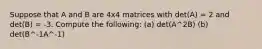 Suppose that A and B are 4x4 matrices with det(A) = 2 and det(B) = -3. Compute the following: (a) det(A^2B) (b) det(B^-1A^-1)