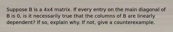 Suppose B is a 4x4 matrix. If every entry on the main diagonal of B is 0, is it necessarily true that the columns of B are linearly dependent? If so, explain why. If not, give a counterexample.