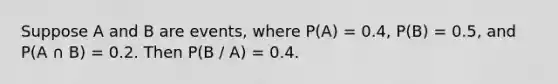 Suppose A and B are events, where P(A) = 0.4, P(B) = 0.5, and P(A ∩ B) = 0.2. Then P(B / A) = 0.4.