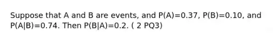 Suppose that A and B are events, and P(A)=0.37, P(B)=0.10, and P(A|B)=0.74. Then P(B|A)=0.2. ( 2 PQ3)