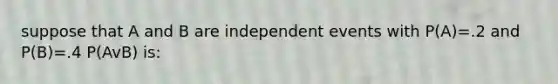 suppose that A and B are independent events with P(A)=.2 and P(B)=.4 P(AvB) is: