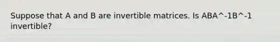 Suppose that A and B are invertible matrices. Is ABA^-1B^-1 invertible?