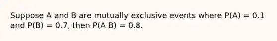 Suppose A and B are mutually exclusive events where P(A) = 0.1 and P(B) = 0.7, then P(A B) = 0.8.