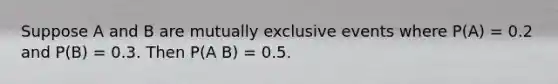 Suppose A and B are mutually exclusive events where P(A) = 0.2 and P(B) = 0.3. Then P(A B) = 0.5.