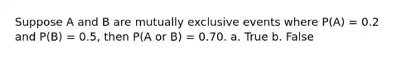 Suppose A and B are mutually exclusive events where P(A) = 0.2 and P(B) = 0.5, then P(A or B) = 0.70. a. True b. False