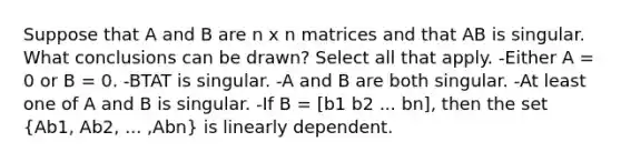 Suppose that A and B are n x n matrices and that AB is singular. What conclusions can be drawn? Select all that apply. -Either A = 0 or B = 0. -BTAT is singular. -A and B are both singular. -At least one of A and B is singular. -If B = [b1 b2 ... bn], then the set (Ab1, Ab2, ... ,Abn) is linearly dependent.