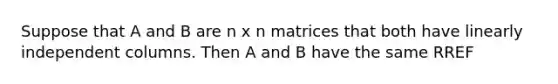 Suppose that A and B are n x n matrices that both have linearly independent columns. Then A and B have the same RREF