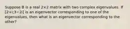 Suppose B is a real 2×2 matrix with two complex eigenvalues. If [2+i;3−2i] is an eigenvector corresponding to one of the eigenvalues, then what is an eigenvector corresponding to the other?