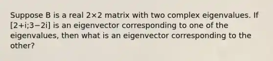 Suppose B is a real 2×2 matrix with two complex eigenvalues. If [2+i;3−2i] is an eigenvector corresponding to one of the eigenvalues, then what is an eigenvector corresponding to the other?