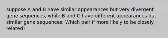 suppose A and B have similar appearances but very divergent gene sequences, while B and C have different appearances but similar gene sequences. Which pair if more likely to be closely related?