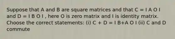 Suppose that A and B are square matrices and that C = I A O I and D = I B O I , here O is zero matrix and I is identity matrix. Choose the correct statements: (i) C + D = I B+A O I (ii) C and D commute