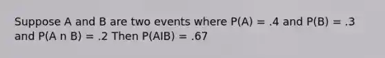 Suppose A and B are two events where P(A) = .4 and P(B) = .3 and P(A n B) = .2 Then P(AIB) = .67