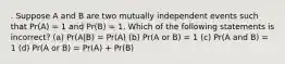 . Suppose A and B are two mutually independent events such that Pr(A) = 1 and Pr(B) = 1. Which of the following statements is incorrect? (a) Pr(A|B) = Pr(A) (b) Pr(A or B) = 1 (c) Pr(A and B) = 1 (d) Pr(A or B) = Pr(A) + Pr(B)