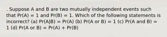 . Suppose A and B are two mutually independent events such that Pr(A) = 1 and Pr(B) = 1. Which of the following statements is incorrect? (a) Pr(A|B) = Pr(A) (b) Pr(A or B) = 1 (c) Pr(A and B) = 1 (d) Pr(A or B) = Pr(A) + Pr(B)