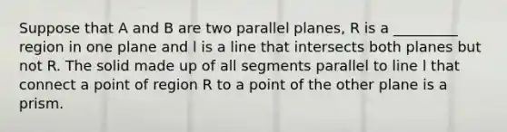 Suppose that A and B are two parallel planes, R is a _________ region in one plane and l is a line that intersects both planes but not R. The solid made up of all segments parallel to line l that connect a point of region R to a point of the other plane is a prism.