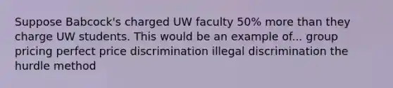 Suppose Babcock's charged UW faculty 50% <a href='https://www.questionai.com/knowledge/keWHlEPx42-more-than' class='anchor-knowledge'>more than</a> they charge UW students. This would be an example of... group pricing perfect price discrimination illegal discrimination the hurdle method