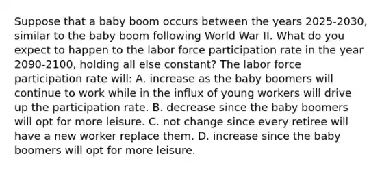 Suppose that a baby boom occurs between the years 2025-2030, similar to the baby boom following World War II. What do you expect to happen to the labor force participation rate in the year 2090-2100, holding all else constant? The labor force participation rate will: A. increase as the baby boomers will continue to work while in the influx of young workers will drive up the participation rate. B. decrease since the baby boomers will opt for more leisure. C. not change since every retiree will have a new worker replace them. D. increase since the baby boomers will opt for more leisure.