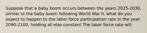 Suppose that a baby boom occurs between the years 2025-2030, similar to the baby boom following World War II. what do you expect to happen to the labor force participation rate in the year 2090-2100, holding all else constant The labor force rate will